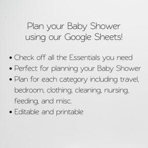 May include: A white background with black text that reads "Plan your Baby Shower using our Google Sheets!" and bullet points with the following information: "Check off all the Essentials you need", "Perfect for planning your Baby Shower", "Plan for each category including travel, bedroom, clothing, cleaning, nursing, feeding, and misc.", and "Editable and printable".