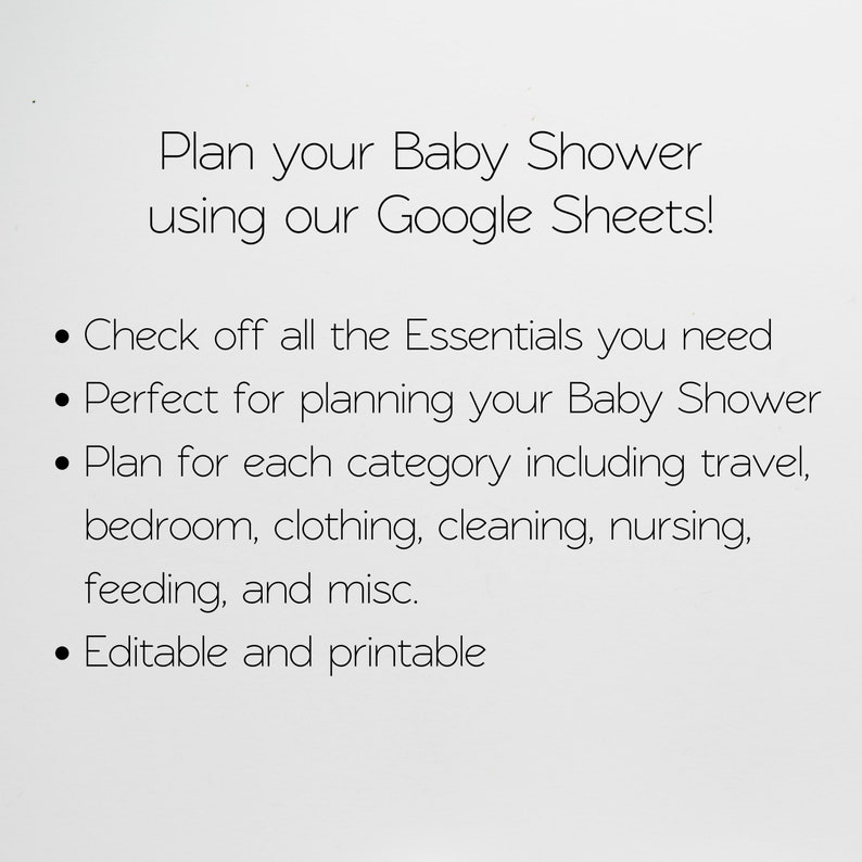 May include: A white background with black text that reads "Plan your Baby Shower using our Google Sheets!" and bullet points with the following information: "Check off all the Essentials you need", "Perfect for planning your Baby Shower", "Plan for each category including travel, bedroom, clothing, cleaning, nursing, feeding, and misc.", and "Editable and printable".