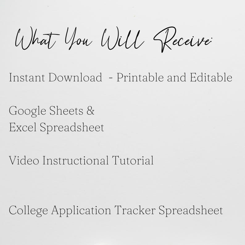 May include: A white digital document with black text that reads: What You Will Receive: Instant Download - Printable and Editable, Google Sheets & Excel Spreadsheet, Video Instructional Tutorial, and College Application Tracker Spreadsheet.