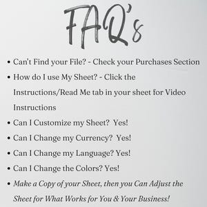 May include: An FAQ list with the heading FAQ's. The text includes: Can't Find your File? - Check your Purchases Section, How do I use My Sheet? - Click the Instructions/Read Me tab in your sheet for Video Instructions, Can I Customize my Sheet? Yes!, Can I Change my Currency? Yes!, Can I Change my Language? Yes!, Can I Change the Colors? Yes!, Make a Copy of your Sheet, then you Can Adjust the Sheet for What Works for You & Your Business!