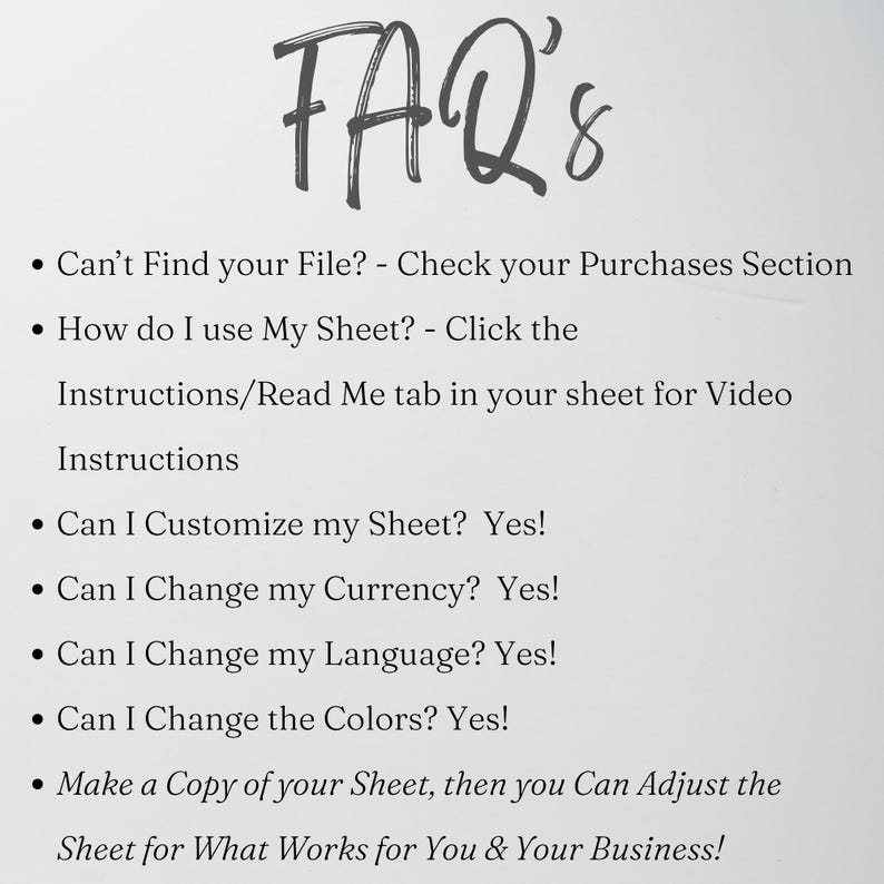 May include: An FAQ list with the heading FAQ's. The text includes: Can't Find your File? - Check your Purchases Section, How do I use My Sheet? - Click the Instructions/Read Me tab in your sheet for Video Instructions, Can I Customize my Sheet? Yes!, Can I Change my Currency? Yes!, Can I Change my Language? Yes!, Can I Change the Colors? Yes!, Make a Copy of your Sheet, then you Can Adjust the Sheet for What Works for You & Your Business!