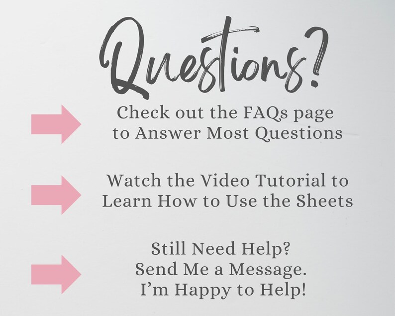 May include: A white informational graphic with dark gray text that reads: Questions? Check out the FAQs page to Answer Most Questions, Watch the Video Tutorial to Learn How to Use the Sheets, Still Need Help? Send Me a Message. I&rsquo;m Happy to Help! Three pink arrows point to the right.