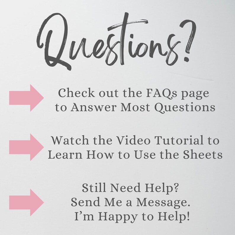 May include: A white informational graphic with the dark gray text Questions? followed by three pink arrows pointing to instructions: Check out the FAQs page to Answer Most Questions, Watch the Video Tutorial to Learn How to Use the Sheets, and Still Need Help? Send Me a Message. I'm Happy to Help!
