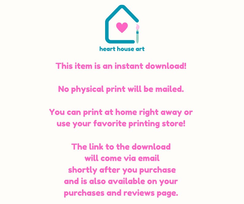 May include: Text on a white background with a pink heart and paintbrush inside a teal house. The text reads "heart house art" and "This item is an instant download! No physical print will be mailed. You can print at home right away or use your favorite printing store! The link to the download will come via email shortly after you purchase and is also available on your purchases and reviews page."