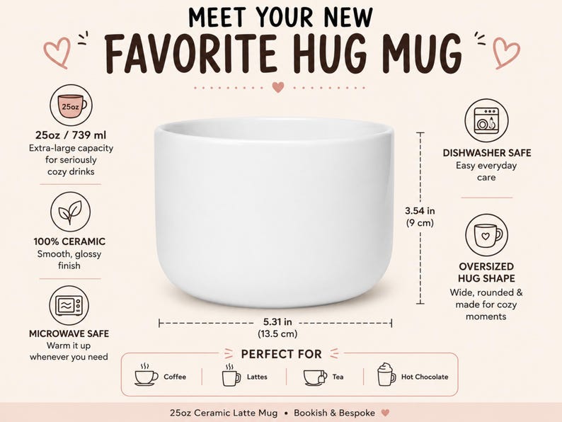 K&ouml;nnte beinhalten: Ein wei&szlig;er Keramikbecher mit einem Fassungsverm&ouml;gen von 739 ml, 9 cm H&ouml;he und 13,5 cm Breite. Der Text lautet: MEET YOUR NEW FAVORITE HUG MUG, 25oz / 739 ml, DISHWASHER SAFE, 100% CERAMIC, MICROWAVE SAFE, OVERSIZED HUG SHAPE, PERFECT FOR, Coffee, Lattes, Tea, Hot Chocolate, 25oz Ceramic Latte Mug &bull; Bookish & Bespoke.