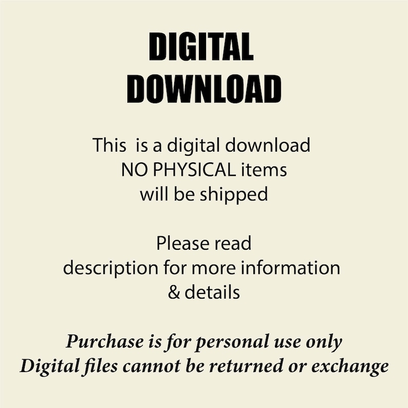 May include: A digital graphic with black text on a cream background that reads: DIGITAL DOWNLOAD. This is a digital download NO PHYSICAL items will be shipped. Please read description for more information & details. Purchase is for personal use only. Digital files cannot be returned or exchange.