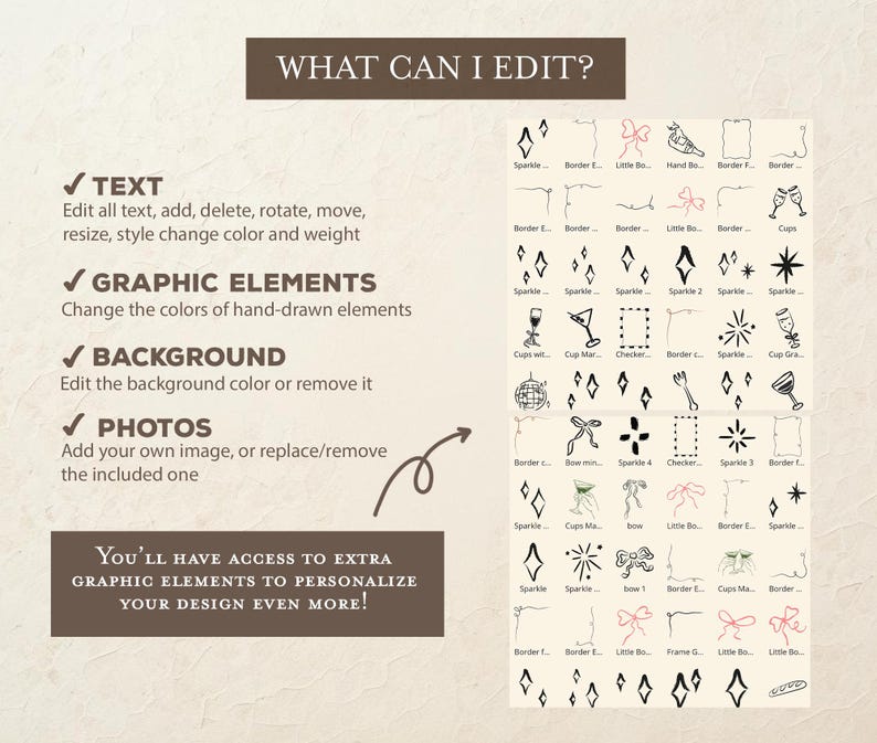 May include: A graphic showing editable elements for a digital design template. The text "WHAT CAN I EDIT?" is at the top of the image. The image shows editable elements such as text, graphic elements, background, and photos. The text "YOU'LL HAVE ACCESS TO EXTRA GRAPHIC ELEMENTS TO PERSONALIZE YOUR DESIGN EVEN MORE!" is at the bottom of the image.