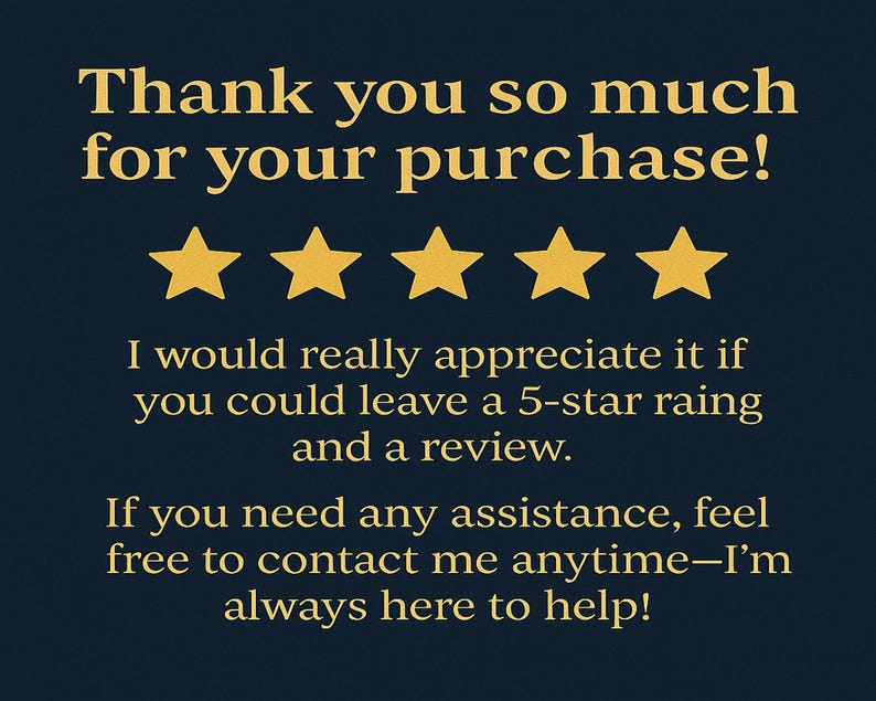 May include: Thank you so much for your purchase! I would really appreciate it if you could leave a 5-star rating and a review. If you need any assistance, feel free to contact me anytime - I'm always here to help!