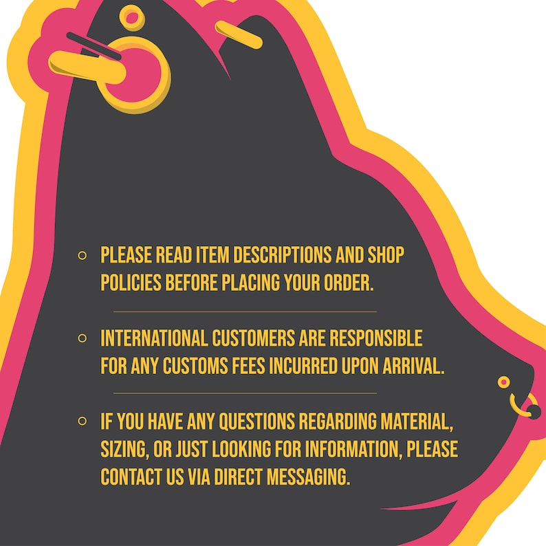 May include: A black and pink graphic with yellow accents. The graphic features a stylized cartoon head with a nose ring and text that reads: "PLEASE READ ITEM DESCRIPTIONS AND SHOP POLICIES BEFORE PLACING YOUR ORDER. INTERNATIONAL CUSTOMERS ARE RESPONSIBLE FOR ANY CUSTOMS FEES INCURRED UPON ARRIVAL. IF YOU HAVE ANY QUESTIONS REGARDING MATERIAL, SIZING, OR JUST LOOKING FOR INFORMATION, PLEASE CONTACT US VIA DIRECT MESSAGING."