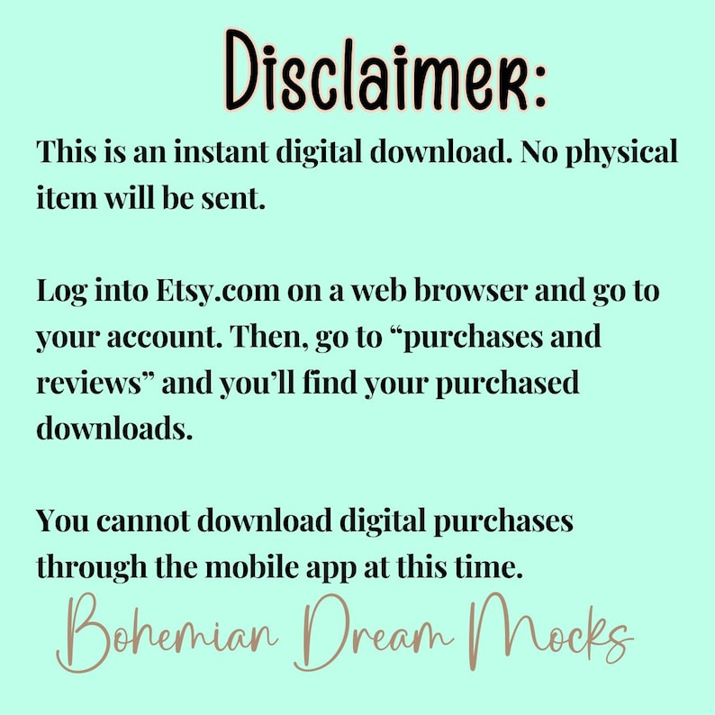 May include: Text on a light blue background with the heading "Disclaimer:". The text explains that the item is a digital download and that no physical item will be sent. It also explains how to access the digital download on Etsy.com. The text ends with the words "Bohemian Dream Mocks".