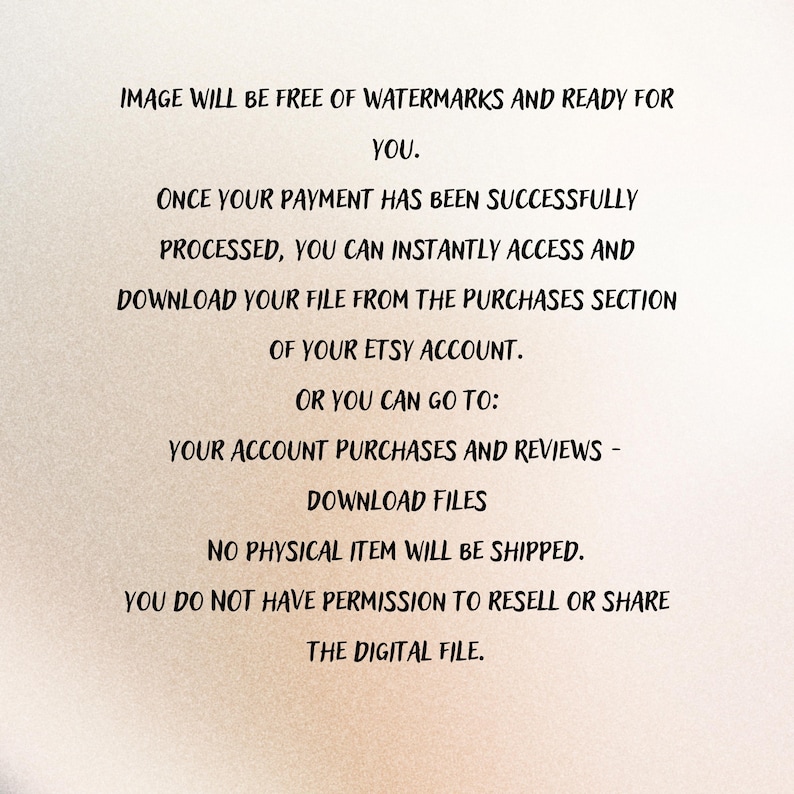 May include: Text on a beige background states: "IMAGE WILL BE FREE OF WATERMARKS AND READY FOR YOU. ONCE YOUR PAYMENT HAS BEEN SUCCESSFULLY PROCESSED, YOU CAN INSTANTLY ACCESS AND DOWNLOAD YOUR FILE..." Digital download instructions.