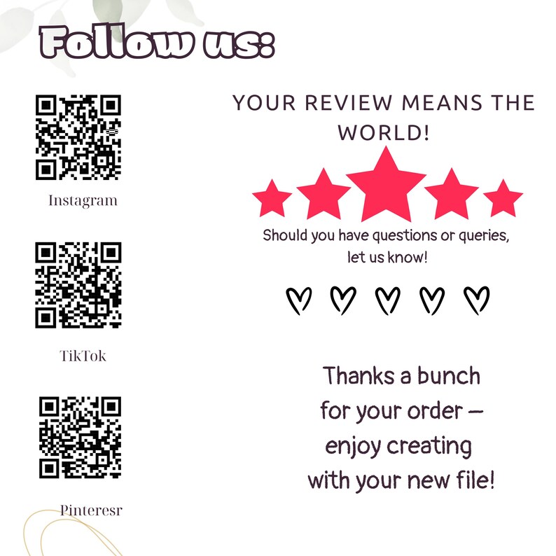 May include: White background with text and graphics. The words "Follow us:" are at the top. QR codes for Instagram, TikTok, and Pinterest are present. The text "YOUR REVIEW MEANS THE WORLD!" is displayed with five red stars. Additional text includes "Should you have questions or queries, let us know!" and "Thanks a bunch for your order - enjoy creating with your new file!"