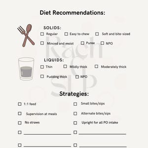 May include: A checklist for diet recommendations with options for solids and liquids. The checklist includes options for regular, easy to chew, soft and bite-sized, minced and moist, puree, NPO, thin, mildly thick, moderately thick, pudding thick, and NPO. The checklist also includes options for strategies such as 1:1 feed, supervision at meals, no straws, small bites/sips, alternate bites/sips, and upright for all PO intake.