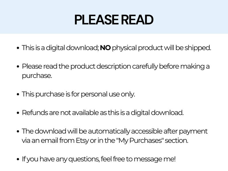 May include: A text-based image with the heading "PLEASE READ" and a list of six bullet points. The bullet points explain that the product is a digital download, that the product description should be read carefully before purchasing, that the purchase is for personal use only, that refunds are not available, that the download will be accessible after payment, and that customers can message the seller with any questions.
