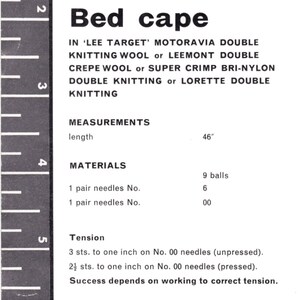 May include: A black and white image with instructions for knitting a bed cape. The instructions list the yarn types, needle sizes, and measurements for the project. The text includes: "Bed cape", "Lee Target", "Motoravia Double Knitting Wool", "Leemont Double Crepe Wool", "Super Crimp Bri-Nylon Double Knitting", "Lorette Double Knitting", "Measurements", "length", "46", "Materials", "1 pair needles No. 6", "1 pair needles No. 00", "9 balls", "Tension", "3 sts. to one inch on No. 00 needles (unpressed)", "2&frac12; sts. to one inch on No. 00 needles (pressed)", "Success depends on working to correct tension."