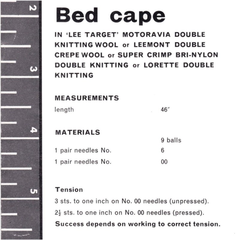 May include: A black and white image with instructions for knitting a bed cape. The instructions list the yarn types, needle sizes, and measurements for the project. The text includes: "Bed cape", "Lee Target", "Motoravia Double Knitting Wool", "Leemont Double Crepe Wool", "Super Crimp Bri-Nylon Double Knitting", "Lorette Double Knitting", "Measurements", "length", "46", "Materials", "1 pair needles No. 6", "1 pair needles No. 00", "9 balls", "Tension", "3 sts. to one inch on No. 00 needles (unpressed)", "2&frac12; sts. to one inch on No. 00 needles (pressed)", "Success depends on working to correct tension."
