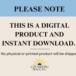 May include: A light blue and beige digital download notice with the text "PLEASE NOTE" in black. The text "THIS IS A DIGITAL PRODUCT AND INSTANT DOWNLOAD." is in black and centered on the page. The text "No physical or printed product will be shipped." is in black and centered below the main text. A logo with a yellow sun and the text "COUNSELING SPACE, P.C" is centered at the bottom of the page.