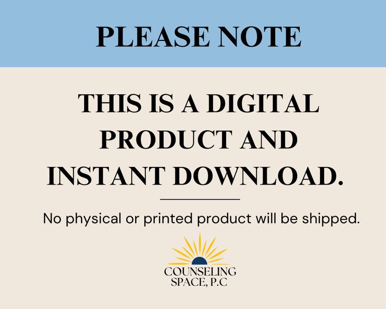 May include: A light blue and beige digital download notice with the text "PLEASE NOTE" in black. The text "THIS IS A DIGITAL PRODUCT AND INSTANT DOWNLOAD." is in black and centered on the page. The text "No physical or printed product will be shipped." is in black and centered below the main text. A logo with a yellow sun and the text "COUNSELING SPACE, P.C" is centered at the bottom of the page.