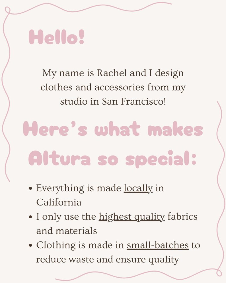 Puede incluir: Texto sobre un fondo rosa con un borde ondulado. El texto dice "Hello! My name is Rachel and I design clothes and accessories from my studio in San Francisco! Here's what makes Altura so special: Everything is made locally in California. I only use the highest quality fabrics and materials. Clothing is made in small batches to reduce waste and ensure quality."