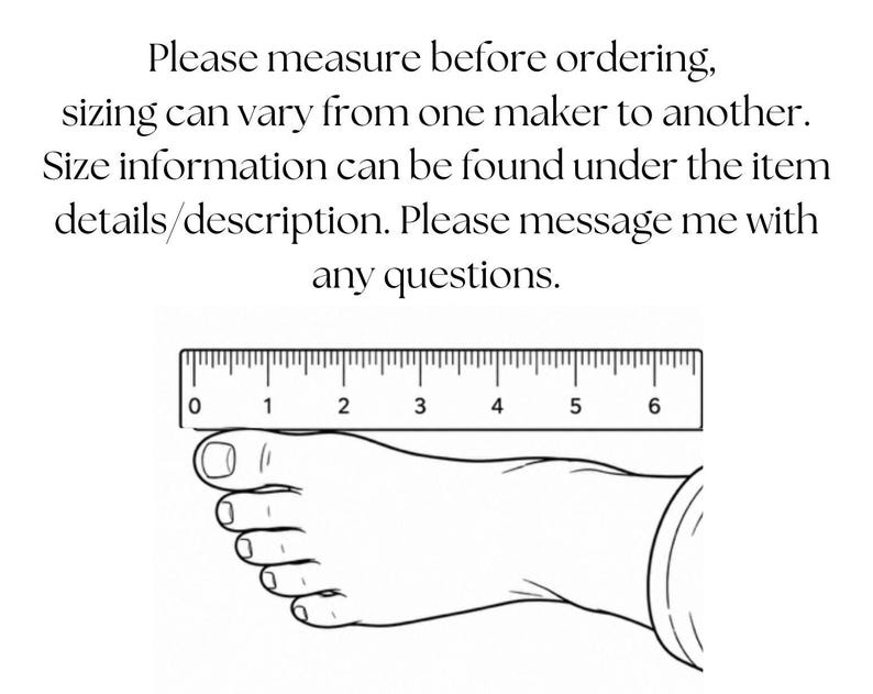 May include: A black and white line drawing of a human foot positioned beneath a ruler that measures up to 6 inches. The text above reads: Please measure before ordering, sizing can vary from one maker to another. Size information can be found under the item details/description. Please message me with any questions.