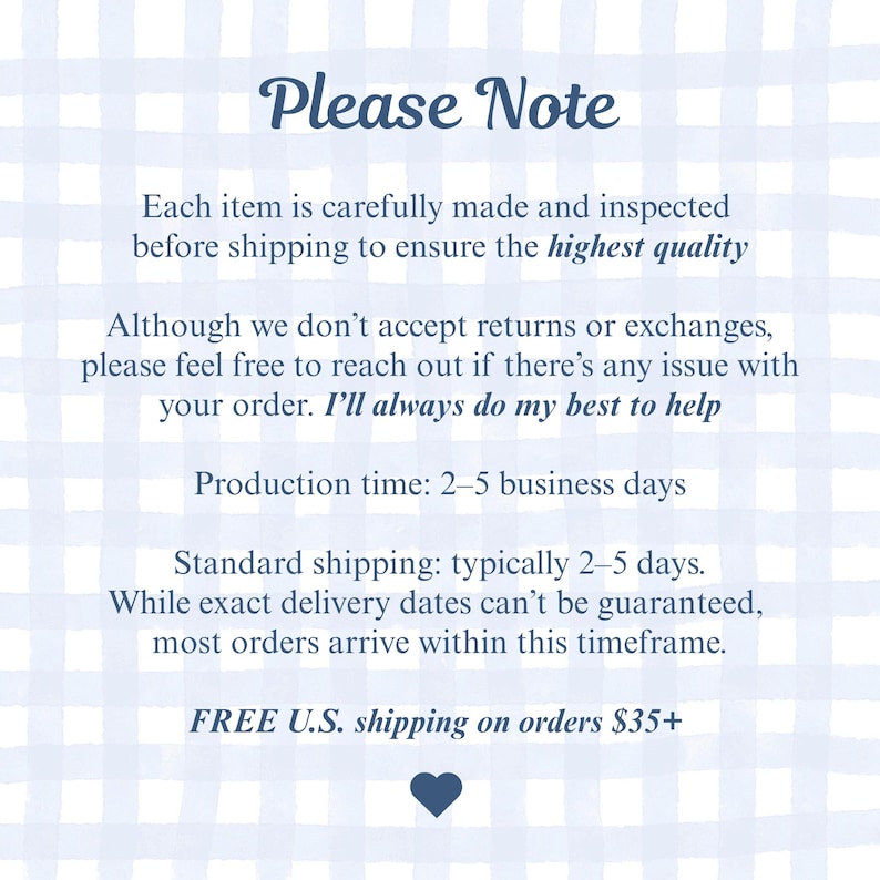 May include: A rectangular informational graphic with a light blue and white checkered background. The text reads: Please Note, Each item is carefully made and inspected before shipping to ensure the highest quality. Although we don't accept returns or exchanges, please feel free to reach out if there's any issue with your order. I'll always do my best to help. Production time: 2-5 business days. Standard shipping: typically 2-5 days. While exact delivery dates can't be guaranteed, most orders arrive within this timeframe. FREE U.S. shipping on orders $35+. A small dark blue heart icon is at the bottom.