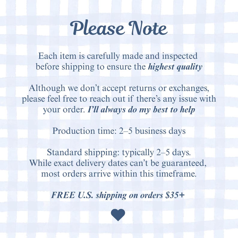 Pode incluir: Um gr&aacute;fico informativo retangular com um fundo xadrez azul claro e branco. O texto diz: Please Note, Each item is carefully made and inspected before shipping to ensure the highest quality. Although we don't accept returns or exchanges, please feel free to reach out if there's any issue with your order. I'll always do my best to help. Production time: 2-5 business days. Standard shipping: typically 2-5 days. While exact delivery dates can't be guaranteed, most orders arrive within this timeframe. FREE U.S. shipping on orders $35+. Um pequeno &iacute;cone de cora&ccedil;&atilde;o azul escuro est&aacute; na parte inferior.