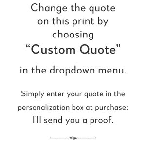 May include: Text on a white background that reads: "Change the quote on this print by choosing "Custom Quote" in the dropdown menu. Simply enter your quote in the personalization box at purchase; I'll send you a proof."