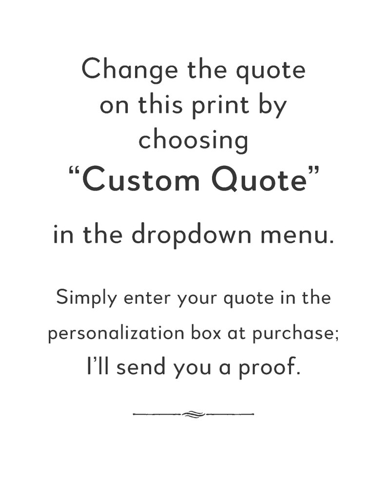 May include: Text on a white background that reads: "Change the quote on this print by choosing "Custom Quote" in the dropdown menu. Simply enter your quote in the personalization box at purchase; I'll send you a proof."
