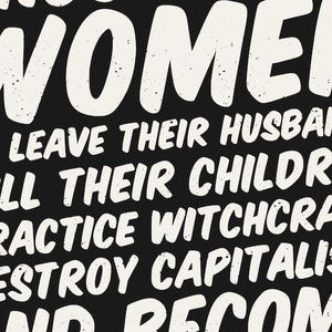 May include: Black background with white text that reads "WOMEN LEAVE THEIR HUSBANDS, KILL THEIR CHILDREN, PRACTICE WITCHCRAFT, DESTROY CAPITALISM, AND BECOME". The text has a distressed, textured appearance.