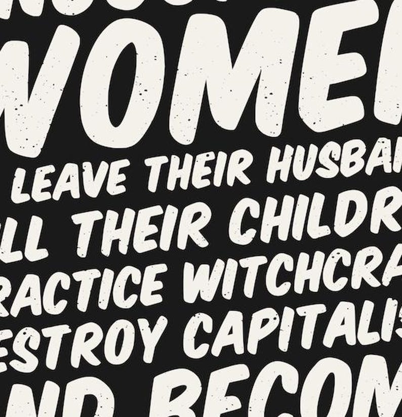 May include: Black background with white text that reads "WOMEN LEAVE THEIR HUSBANDS, KILL THEIR CHILDREN, PRACTICE WITCHCRAFT, DESTROY CAPITALISM, AND BECOME". The text has a distressed, textured appearance.