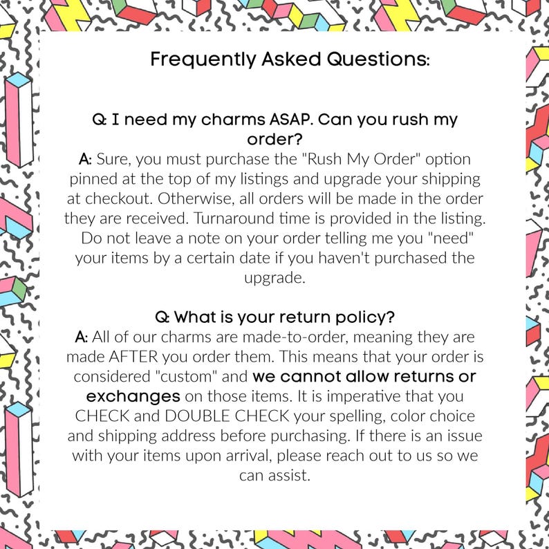 May include: A white background with a colorful geometric pattern surrounds a white text box. The text box contains the title "Frequently Asked Questions:" and answers to common questions about ordering charms, including rush orders and return policies.