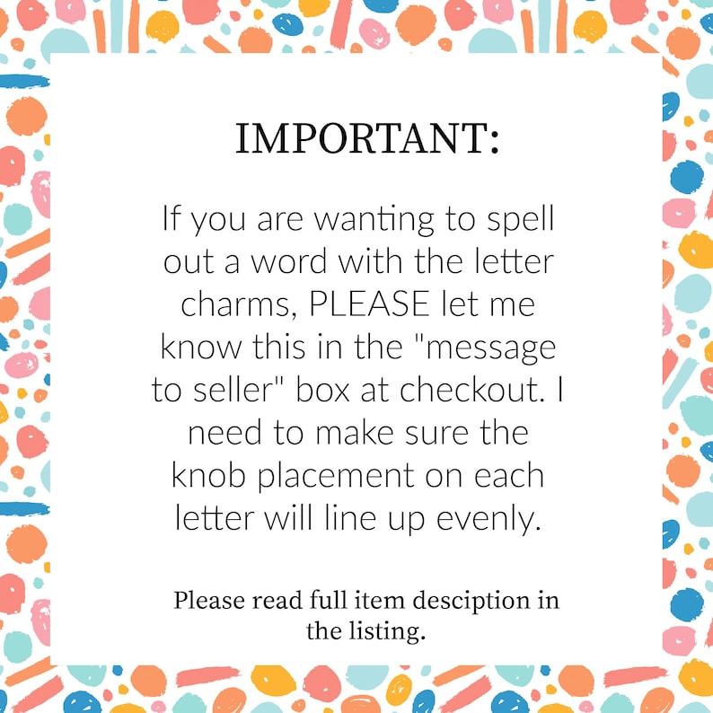 May include: White background with colorful abstract shapes and text that reads "IMPORTANT: If you are wanting to spell out a word with the letter charms, PLEASE let me know this in the "message to seller" box at checkout."