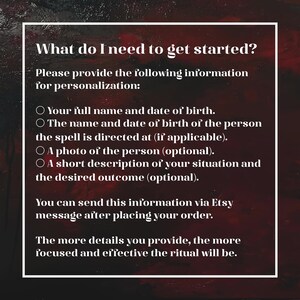 May include: A dark red and black textured background with white text that reads: What do I need to get started? Please provide the following information for personalization: Your full name and date of birth. The name and date of birth of the person the spell is directed at (if applicable). A photo of the person (optional). A short description of your situation and the desired outcome (optional). You can send this information via Etsy message after placing your order. The more details you provide, the more focused and effective the ritual will be.
