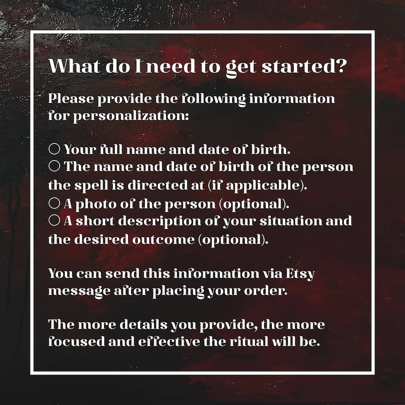 May include: A dark red and black textured background with white text that reads: What do I need to get started? Please provide the following information for personalization: Your full name and date of birth. The name and date of birth of the person the spell is directed at (if applicable). A photo of the person (optional). A short description of your situation and the desired outcome (optional). You can send this information via Etsy message after placing your order. The more details you provide, the more focused and effective the ritual will be.