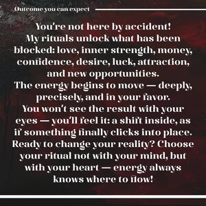 May include: A dark red and black textured background with white text that reads: Outcome you can expect. You're not here by accident! My rituals unlock what has been blocked: love, inner strength, money, confidence, desire, luck, attraction, and new opportunities. The energy begins to move &mdash; deeply, precisely, and in your favor. You won't see the result with your eyes &mdash; you'll feel it: a shift inside, as if something finally clicks into place. Ready to change your reality? Choose your ritual not with your mind, but with your heart &mdash; energy always knows where to flow!