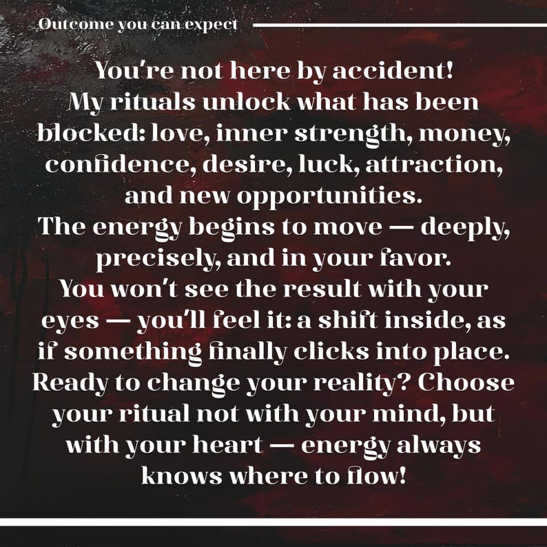May include: A dark red and black textured background with white text that reads: Outcome you can expect. You're not here by accident! My rituals unlock what has been blocked: love, inner strength, money, confidence, desire, luck, attraction, and new opportunities. The energy begins to move &mdash; deeply, precisely, and in your favor. You won't see the result with your eyes &mdash; you'll feel it: a shift inside, as if something finally clicks into place. Ready to change your reality? Choose your ritual not with your mind, but with your heart &mdash; energy always knows where to flow!