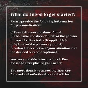 May include: A dark red and black textured background with white text that reads: What do I need to get started? Please provide the following information for personalization: Your full name and date of birth. The name and date of birth of the person the spell is directed at (if applicable). A photo of the person (optional). A short description of your situation and the desired outcome (optional). You can send this information via Etsy message after placing your order. The more details you provide, the more focused and effective the ritual will be.