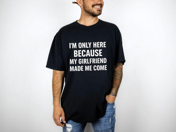 I m Only Here Because My Girlfriend Made Me Come Shirt Funny Boyfriend