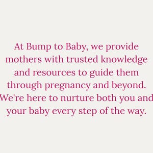 May include: Text-based image with the message: "At Bump to Baby, we provide mothers with trusted knowledge and resources to guide them through pregnancy and beyond. We're here to nurture both you and your baby every step of the way."