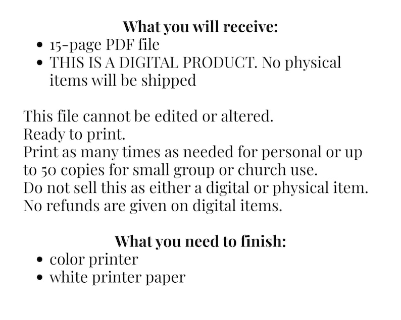 May include: A digital product information sheet with black text on a white background. It lists: What you will receive: 15-page PDF file, THIS IS A DIGITAL PRODUCT. No physical items will be shipped. This file cannot be edited or altered. Ready to print. Print as many times as needed for personal or up to 50 copies for small group or church use. Do not sell this as either a digital or physical item. No refunds are given on digital items. What you need to finish: color printer, white printer paper.