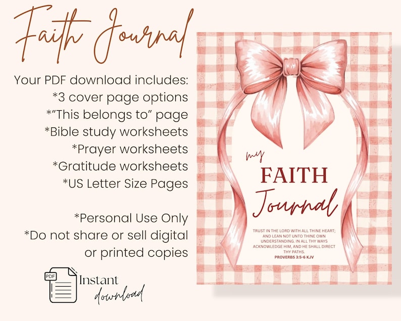 May include: A digital download of a faith journal with a pink bow design. The journal cover features the words "my FAITH Journal" and a Bible verse. Includes cover page options, worksheets, and US Letter size pages.