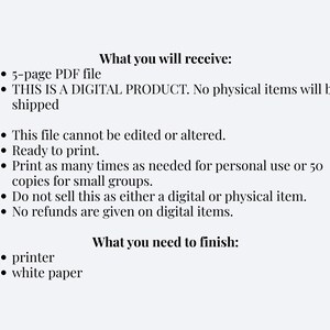 Puede incluir: Una hoja de informaci&oacute;n de producto digital con texto negro sobre un fondo claro. Enumera: What you will receive: 5-page PDF file, THIS IS A DIGITAL PRODUCT. No physical items will be shipped, This file cannot be edited or altered. Ready to print. Print as many times as needed for personal use or 50 copies for small groups. Do not sell this as either a digital or physical item. No refunds are given on digital items. What you need to finish: printer, white paper.