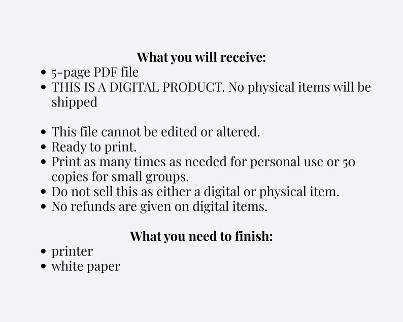 Puede incluir: Una hoja de informaci&oacute;n de producto digital con texto negro sobre un fondo claro. Enumera: What you will receive: 5-page PDF file, THIS IS A DIGITAL PRODUCT. No physical items will be shipped, This file cannot be edited or altered. Ready to print. Print as many times as needed for personal use or 50 copies for small groups. Do not sell this as either a digital or physical item. No refunds are given on digital items. What you need to finish: printer, white paper.