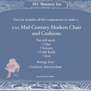 May include: A blue DIY miniature kit package with white text reading: DIY Miniature Kit, Your kit includes all the components to make a 1:12 Mid-Century Modern Chair and Cushions, You will need: Glue, Scissors, Craft Knife, Iron, Rating: Easy, Cushions: Intermediate, Intended for adults, Tess of the Miniatures.