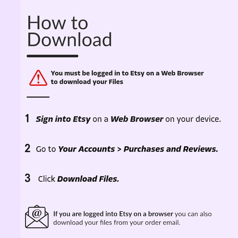 K&ouml;nnte beinhalten: Ein Diagramm mit einem roten Ausrufezeichen-Symbol und dem Text "Sie m&uuml;ssen bei Etsy in einem Webbrowser angemeldet sein, um Ihre Dateien herunterzuladen". Das Diagramm enth&auml;lt drei Schritte zum Herunterladen von Dateien von Etsy: 1. Melden Sie sich bei Etsy in einem Webbrowser auf Ihrem Ger&auml;t an. 2. Gehen Sie zu Ihre Konten > K&auml;ufe und Bewertungen. 3. Klicken Sie auf Dateien herunterladen. Das Diagramm enth&auml;lt auch ein E-Mail-Symbol mit dem Text "Wenn Sie bei Etsy in einem Browser angemeldet sind, k&ouml;nnen Sie Ihre Dateien auch aus Ihrer Bestell-E-Mail herunterladen."