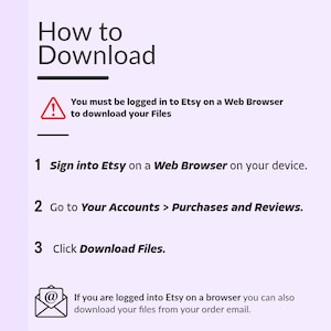 May include: A diagram with a red exclamation point icon and text that reads "You must be logged in to Etsy on a Web Browser to download your Files".  The diagram provides three steps for downloading files from Etsy: 1. Sign into Etsy on a Web Browser on your device. 2. Go to Your Accounts > Purchases and Reviews. 3. Click Download Files.  The diagram also includes an email icon with text that reads "If you are logged into Etsy on a browser you can also download your files from your order email."