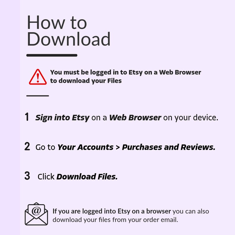 May include: A diagram with a red exclamation point icon and text that reads "You must be logged in to Etsy on a Web Browser to download your Files".  The diagram provides three steps for downloading files from Etsy: 1. Sign into Etsy on a Web Browser on your device. 2. Go to Your Accounts > Purchases and Reviews. 3. Click Download Files.  The diagram also includes an email icon with text that reads "If you are logged into Etsy on a browser you can also download your files from your order email."