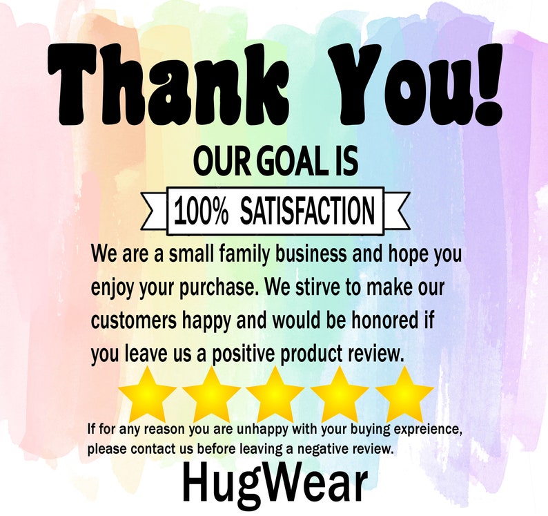 May include: A thank you message with a rainbow watercolor background. The text reads "Thank You! Our goal is 100% Satisfaction. We are a small family business and hope you enjoy your purchase. We strive to make our customers happy and would be honored if you leave us a positive product review. If for any reason you are unhappy with your buying experience, please contact us before leaving a negative review. HugWear."