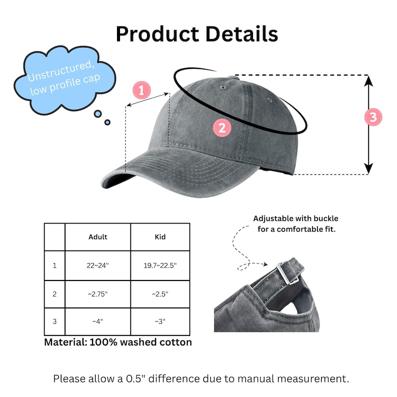 May include: A gray unstructured, low profile cap made of 100% washed cotton. The cap is adjustable with a buckle for a comfortable fit. The adult size fits heads 22-24 inches in circumference, and the kid size fits heads 19.7-22.5 inches.