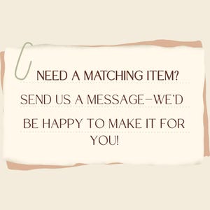 May include: A cream-colored paper with the text "NEED A MATCHING ITEM? SEND US A MESSAGE - WE'D BE HAPPY TO MAKE IT FOR YOU!" is held by a green paperclip. The paper has a light brown border.